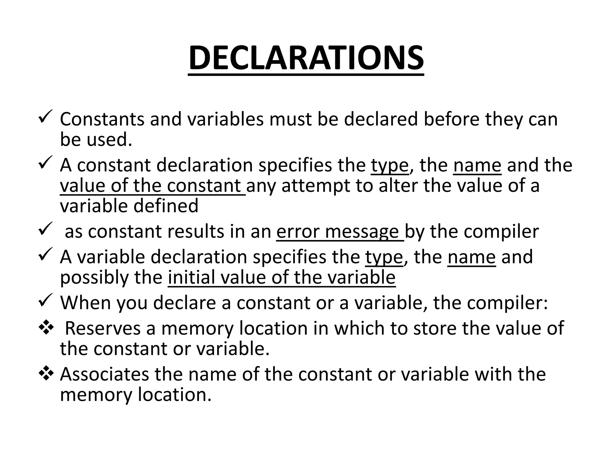 DECLARATIONS
 Constants and variables must be declared before they can
be used.
 A constant declaration specifies the type, the name and the
value of the constant any attempt to alter the value of a
variable defined
 as constant results in an error message by the compiler
 A variable declaration specifies the type, the name and
possibly the initial value of the variable
 When you declare a constant or a variable, the compiler:
 Reserves a memory location in which to store the value of
the constant or variable.
 Associates the name of the constant or variable with the
memory location.
 