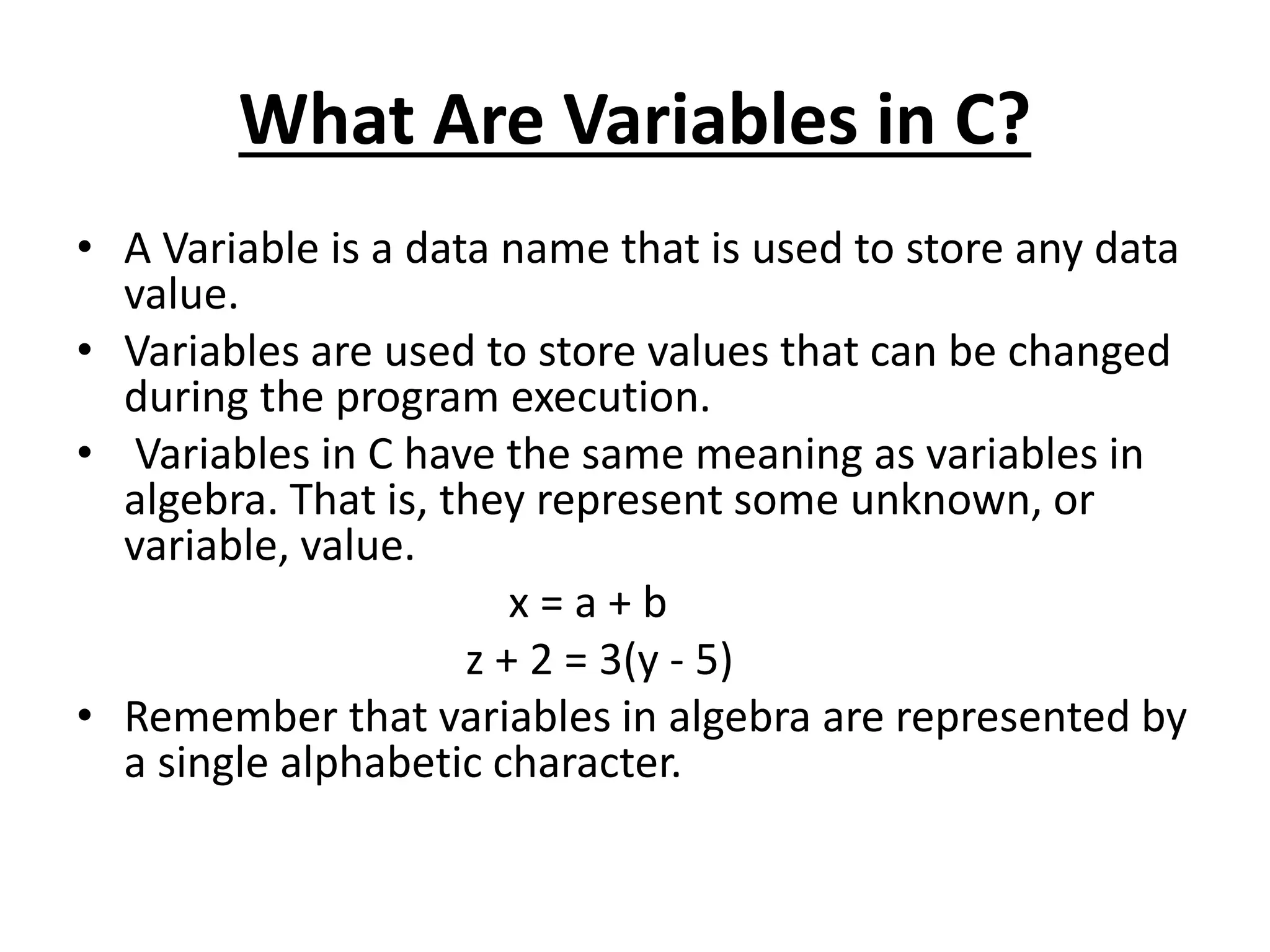 What Are Variables in C?
• A Variable is a data name that is used to store any data
value.
• Variables are used to store values that can be changed
during the program execution.
• Variables in C have the same meaning as variables in
algebra. That is, they represent some unknown, or
variable, value.
x = a + b
z + 2 = 3(y - 5)
• Remember that variables in algebra are represented by
a single alphabetic character.
 
