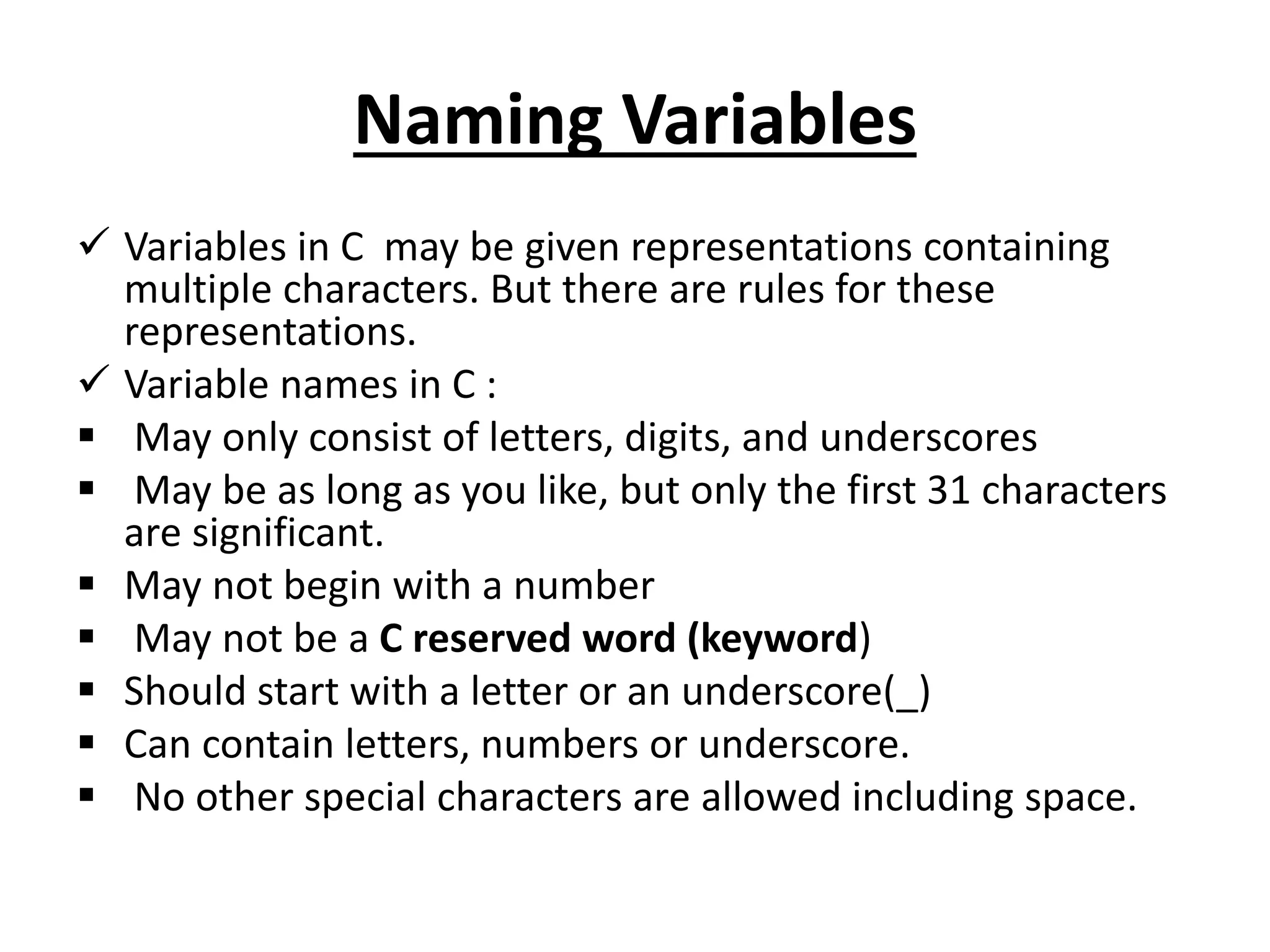Naming Variables
 Variables in C may be given representations containing
multiple characters. But there are rules for these
representations.
 Variable names in C :
 May only consist of letters, digits, and underscores
 May be as long as you like, but only the first 31 characters
are significant.
 May not begin with a number
 May not be a C reserved word (keyword)
 Should start with a letter or an underscore(_)
 Can contain letters, numbers or underscore.
 No other special characters are allowed including space.
 