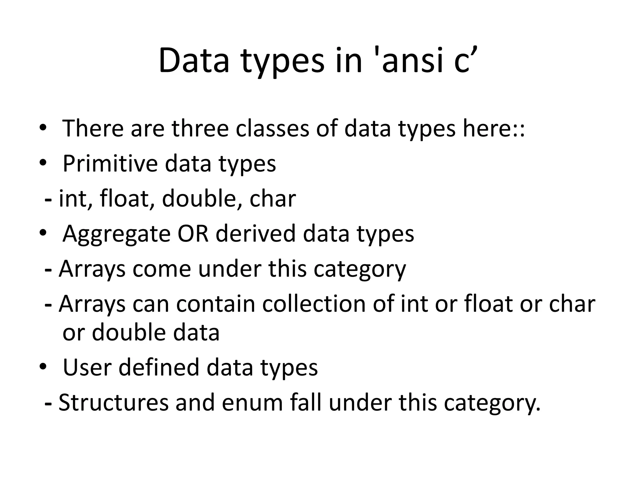 Data types in 'ansi c’
• There are three classes of data types here::
• Primitive data types
- int, float, double, char
• Aggregate OR derived data types
- Arrays come under this category
- Arrays can contain collection of int or float or char
or double data
• User defined data types
- Structures and enum fall under this category.
 