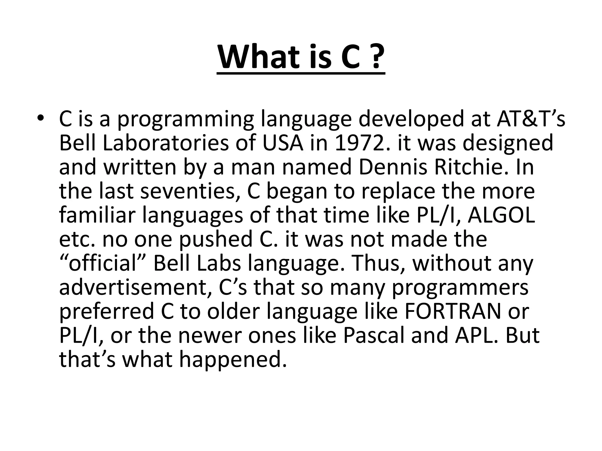 What is C ?
• C is a programming language developed at AT&T’s
Bell Laboratories of USA in 1972. it was designed
and written by a man named Dennis Ritchie. In
the last seventies, C began to replace the more
familiar languages of that time like PL/I, ALGOL
etc. no one pushed C. it was not made the
“official” Bell Labs language. Thus, without any
advertisement, C’s that so many programmers
preferred C to older language like FORTRAN or
PL/I, or the newer ones like Pascal and APL. But
that’s what happened.
 