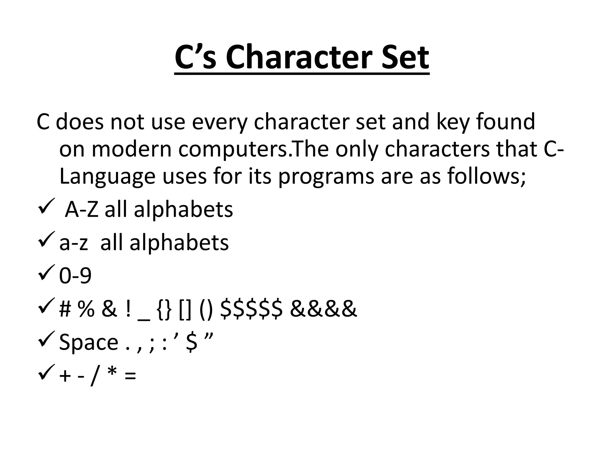 C’s Character Set
C does not use every character set and key found
on modern computers.The only characters that C-
Language uses for its programs are as follows;
 A-Z all alphabets
a-z all alphabets
0-9
# % & ! _ {} [] () $$$$$ &&&&
Space . , ; : ’ $ ”
+ - / * =
 