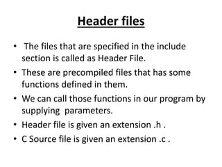Header files
• The files that are specified in the include
section is called as Header File.
• These are precompiled files that has some
functions defined in them.
• We can call those functions in our program by
supplying parameters.
• Header file is given an extension .h .
• C Source file is given an extension .c .
 