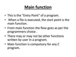 Main function
• This is the "Entry Point" of a program.
• When a file is executed, the start point is the
main function.
• From main function the flow goes as per the
programmers choice .
• There may or may not be other functions
written by user in a program.
• Main function is compulsory for any C
program.
 
