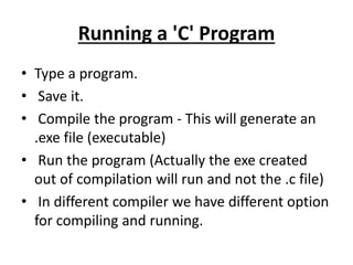 Running a 'C' Program
• Type a program.
• Save it.
• Compile the program - This will generate an
.exe file (executable)
• Run the program (Actually the exe created
out of compilation will run and not the .c file)
• In different compiler we have different option
for compiling and running.
 