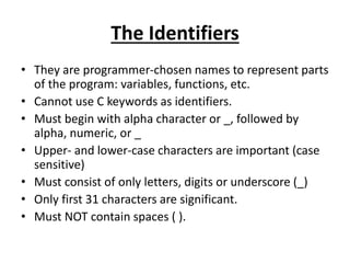 The Identifiers
• They are programmer-chosen names to represent parts
of the program: variables, functions, etc.
• Cannot use C keywords as identifiers.
• Must begin with alpha character or _, followed by
alpha, numeric, or _
• Upper- and lower-case characters are important (case
sensitive)
• Must consist of only letters, digits or underscore (_)
• Only first 31 characters are significant.
• Must NOT contain spaces ( ).
 