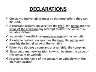 DECLARATIONS
 Constants and variables must be declared before they can
be used.
 A constant declaration specifies the type, the name and the
value of the constant any attempt to alter the value of a
variable defined
 as constant results in an error message by the compiler
 A variable declaration specifies the type, the name and
possibly the initial value of the variable
 When you declare a constant or a variable, the compiler:
 Reserves a memory location in which to store the value of
the constant or variable.
 Associates the name of the constant or variable with the
memory location.
 