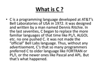 What is C ?
• C is a programming language developed at AT&T’s
Bell Laboratories of USA in 1972. it was designed
and written by a man named Dennis Ritchie. In
the last seventies, C began to replace the more
familiar languages of that time like PL/I, ALGOL
etc. no one pushed C. it was not made the
“official” Bell Labs language. Thus, without any
advertisement, C’s that so many programmers
preferred C to older language like FORTRAN or
PL/I, or the newer ones like Pascal and APL. But
that’s what happened.
 