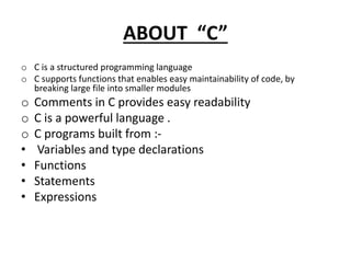 ABOUT “C”
o C is a structured programming language
o C supports functions that enables easy maintainability of code, by
breaking large file into smaller modules
o Comments in C provides easy readability
o C is a powerful language .
o C programs built from :-
• Variables and type declarations
• Functions
• Statements
• Expressions
 