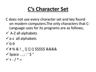 C’s Character Set
C does not use every character set and key found
on modern computers.The only characters that C-
Language uses for its programs are as follows;
 A-Z all alphabets
a-z all alphabets
0-9
# % & ! _ {} [] () $$$$$ &&&&
Space . , ; : ’ $ ”
+ - / * =
 