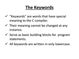 The Keywords
 “Keywords” are words that have special
meaning to the C compiler.
 Their meaning cannot be changed at any
instance.
 Serve as basic building blocks for program
statements.
 All keywords are written in only lowercase.
 