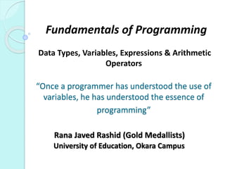 Fundamentals of Programming
Data Types, Variables, Expressions & Arithmetic
Operators
“Once a programmer has understood the use of
variables, he has understood the essence of
programming”
Rana Javed Rashid (Gold Medallists)
University of Education, Okara Campus
 