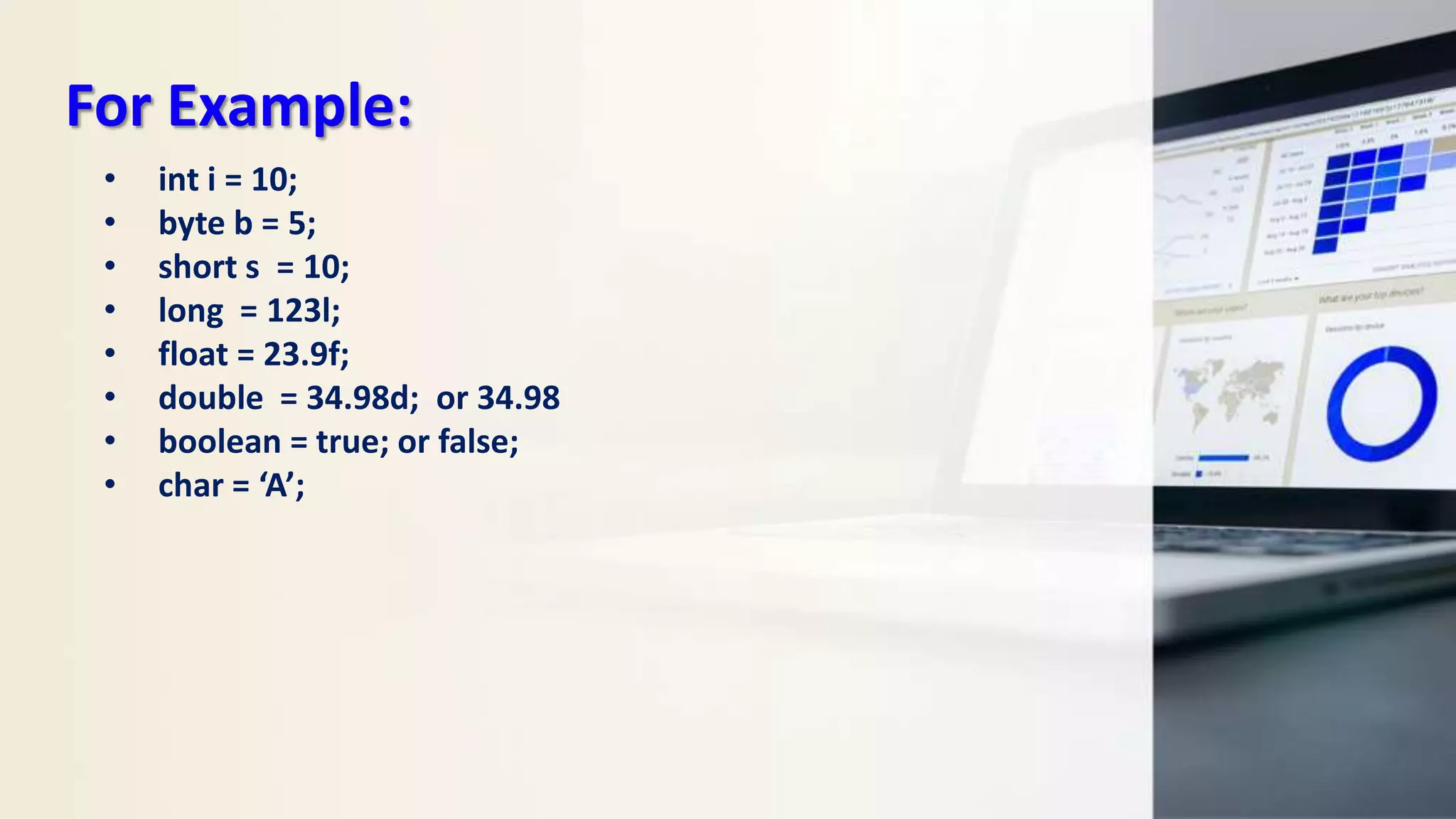 For Example:
• int i = 10;
• byte b = 5;
• short s = 10;
• long = 123l;
• float = 23.9f;
• double = 34.98d; or 34.98
• boolean = true; or false;
• char = ‘A’;
 