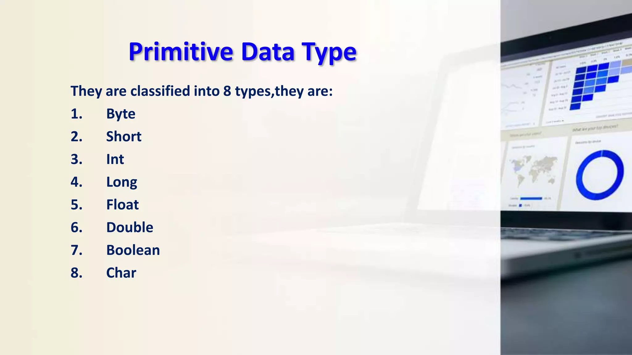 Primitive Data Type
They are classified into 8 types,they are:
1. Byte
2. Short
3. Int
4. Long
5. Float
6. Double
7. Boolean
8. Char
 
