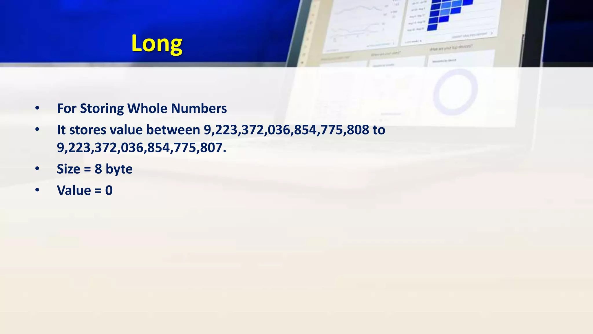 Long
• For Storing Whole Numbers
• It stores value between 9,223,372,036,854,775,808 to
9,223,372,036,854,775,807.
• Size = 8 byte
• Value = 0
 