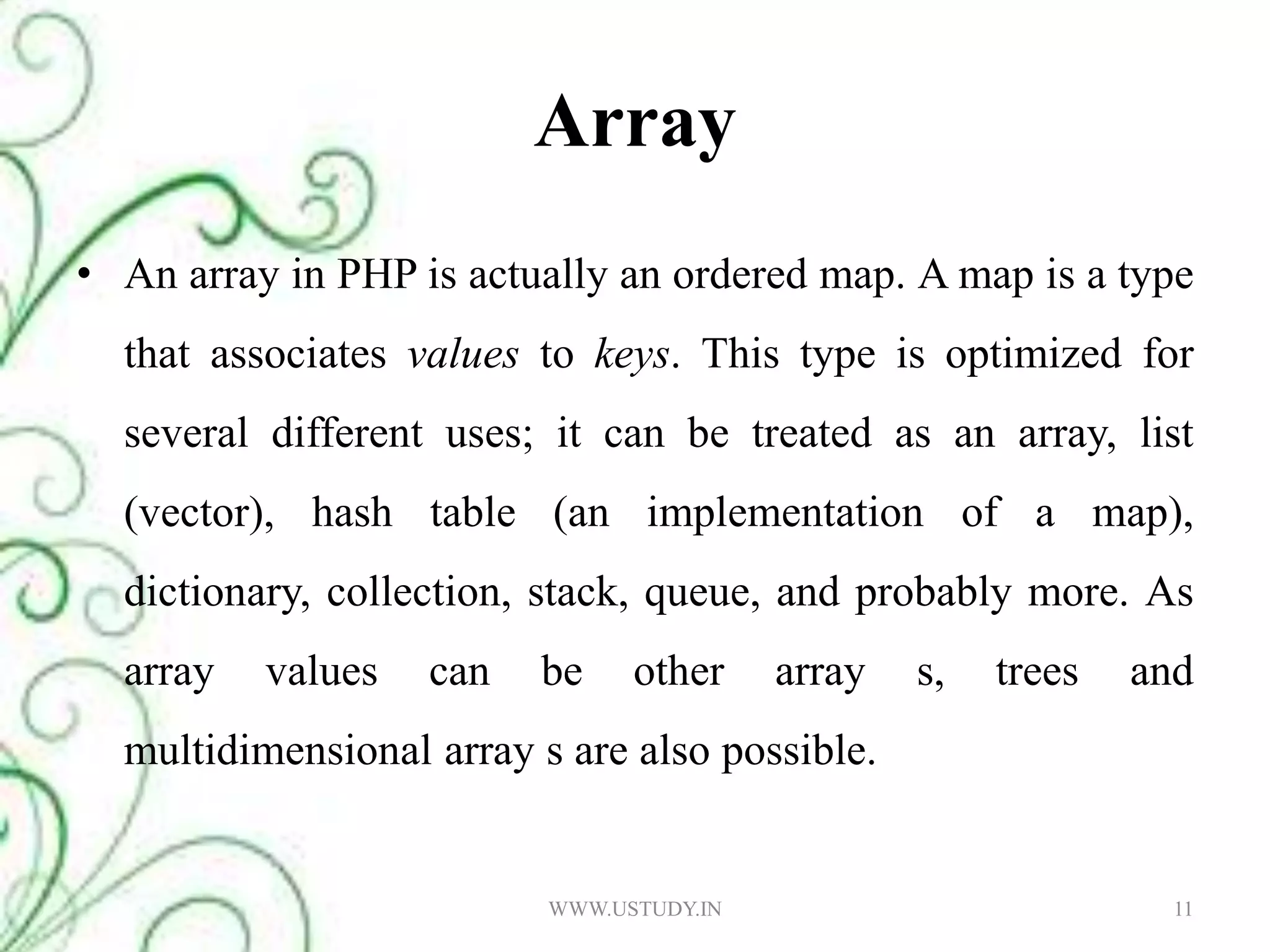 Array An array in PHP is actually an ordered map. A map is a type that associates values to keys. This type is optimized for several different uses; it can be treated as an array, list (vector), hash table (an implementation of a map), dictionary, collection, stack, queue, and probably more. As array values can be other array s, trees and multidimensional array s are also possible. WWW.USTUDY.IN11