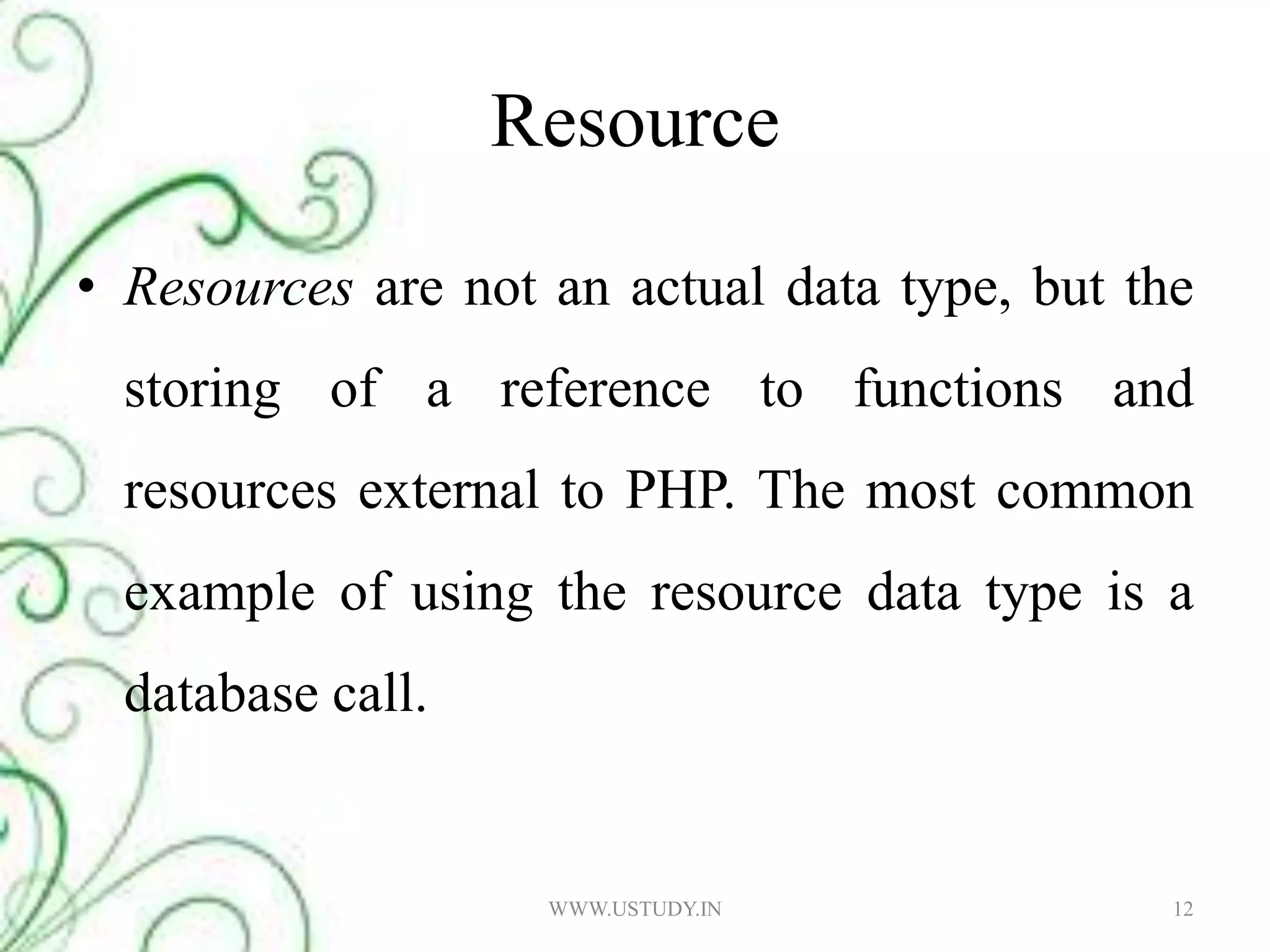 Resource Resources are not an actual data type, but the storing of a reference to functions and resources external to PHP. The most common example of using the resource data type is a database call. 12WWW.USTUDY.IN