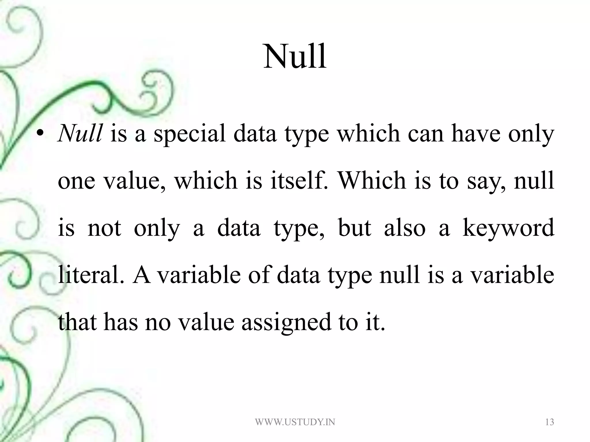 Null Null is a special data type which can have only one value, which is itself. Which is to say, null is not only a data type, but also a keyword literal. A variable of data type null is a variable that has no value assigned to it. WWW.USTUDY.IN13
