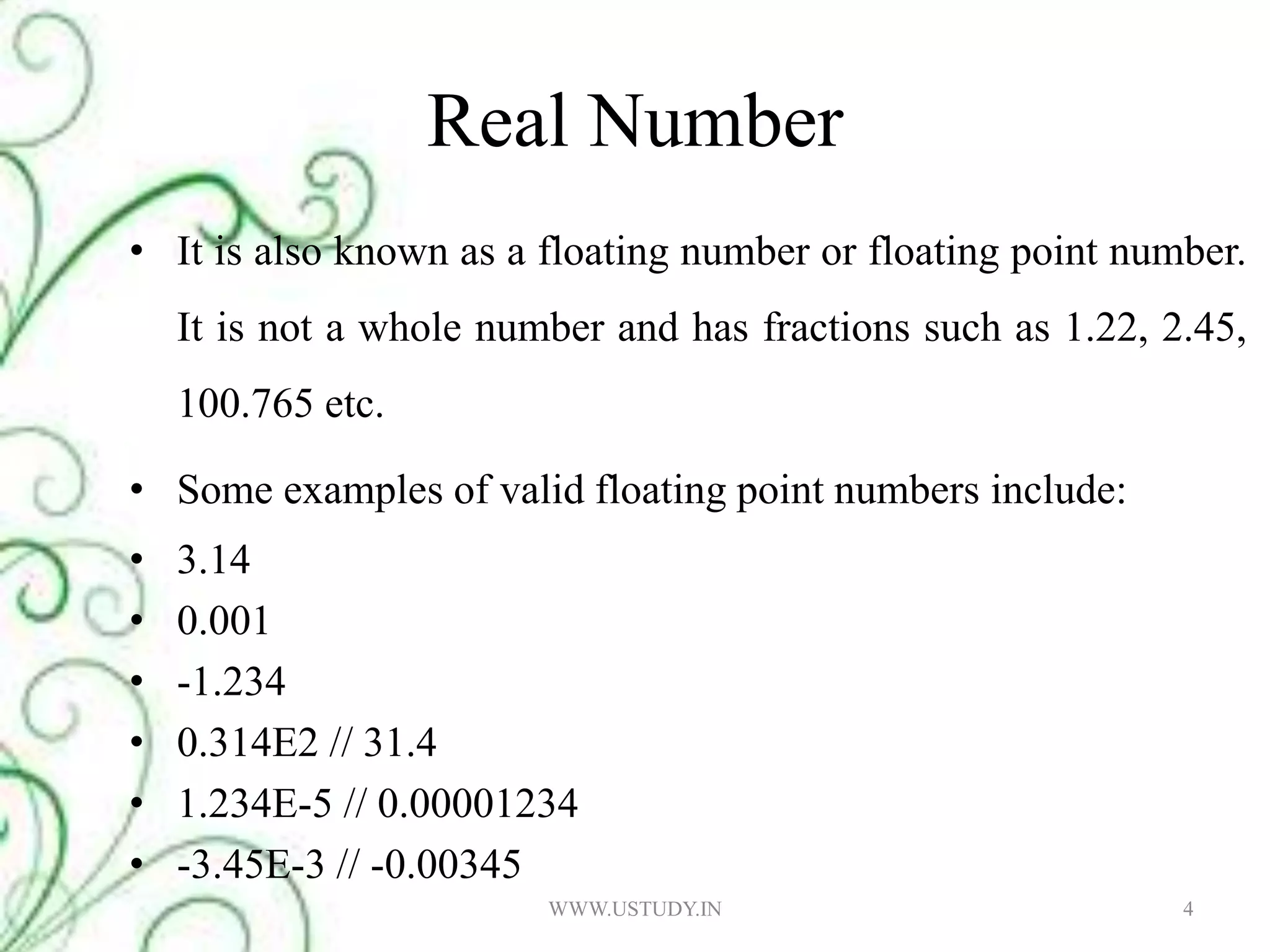 Real NumberIt is also known as a floating number or floating point number. It is not a whole number and has fractions such as 1.22, 2.45, 100.765 etc.Some examples of valid floating point numbers include: 3.14 0.001 -1.234 0.314E2 // 31.4 1.234E-5 // 0.00001234 -3.45E-3 // -0.00345 4WWW.USTUDY.IN