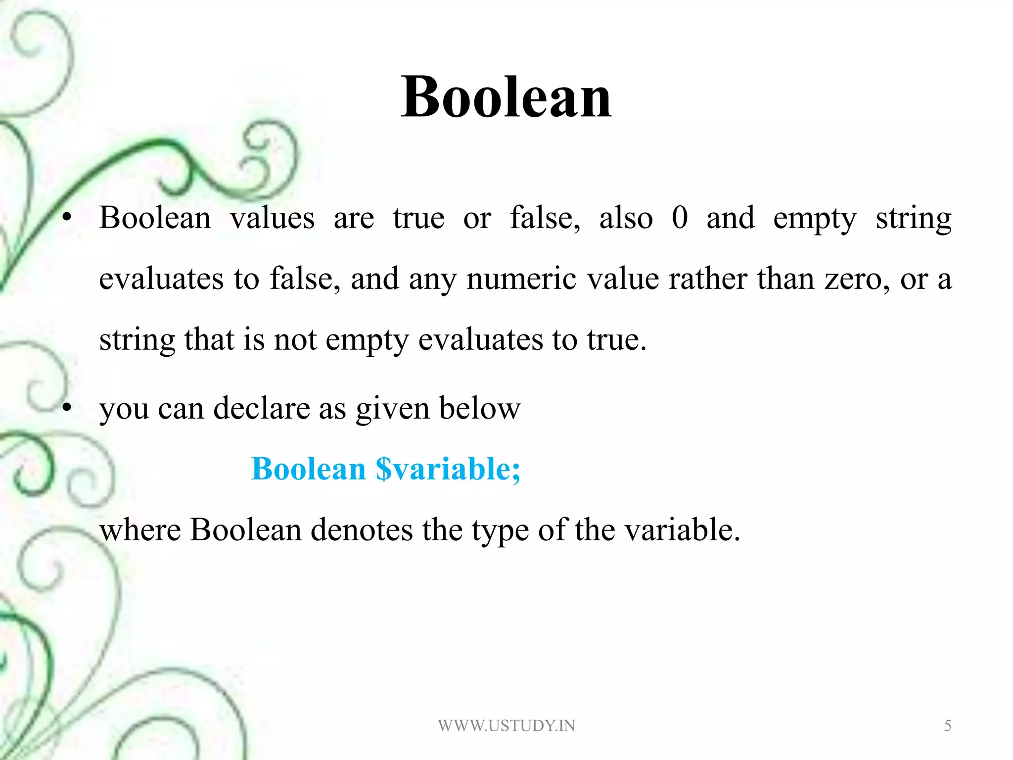 Boolean Boolean values are true or false, also 0 and empty string evaluates to false, and any numeric value rather than zero, or a string that is not empty evaluates to true. you can declare as given belowBoolean $variable; where Boolean denotes the type of the variable.5WWW.USTUDY.IN