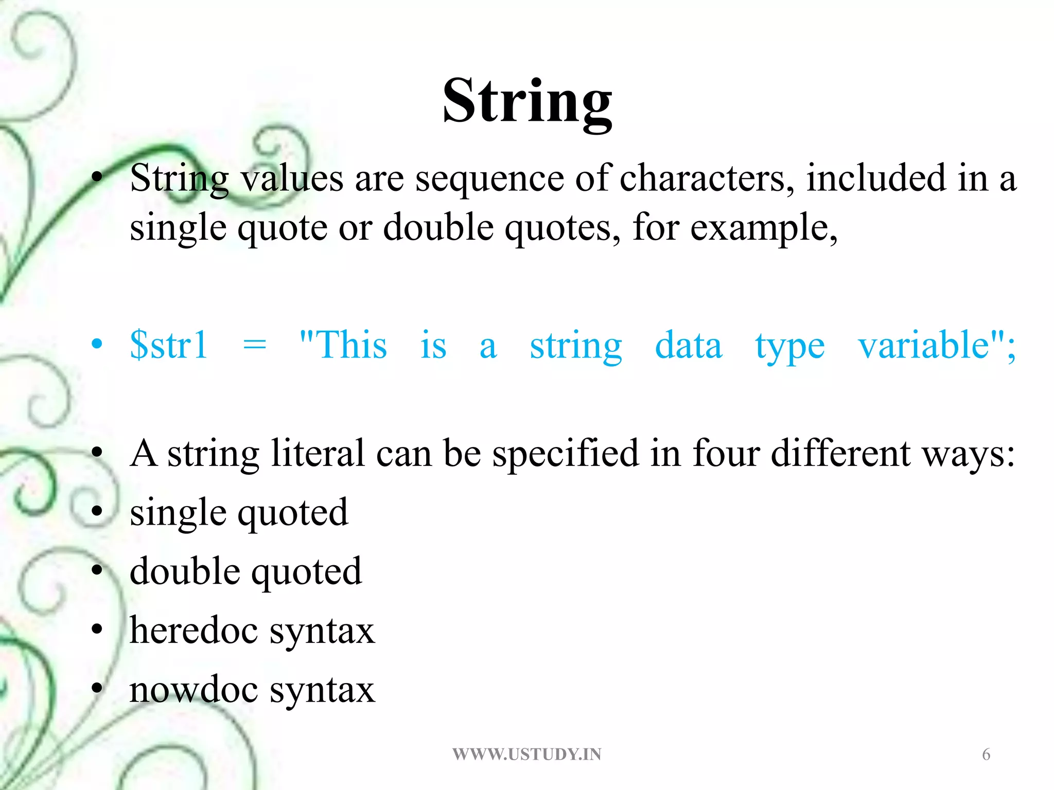 String String values are sequence of characters, included in a single quote or double quotes, for example, $str1 = "This is a string data type variable";A string literal can be specified in four different ways: single quoted double quoted heredoc syntax nowdoc syntax 6WWW.USTUDY.IN