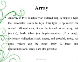 Array An array in PHP is actually an ordered map. A map is a type that associates values to keys. This type is optimized for several different uses; it can be treated as an array, list (vector), hash table (an implementation of a map), dictionary, collection, stack, queue, and probably more. As array values can be other array s, trees and multidimensional array s are also possible. WWW.USTUDY.IN11