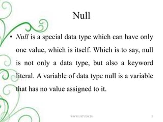 Null Null is a special data type which can have only one value, which is itself. Which is to say, null is not only a data type, but also a keyword literal. A variable of data type null is a variable that has no value assigned to it. WWW.USTUDY.IN13