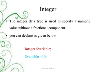 IntegerThe integer data type is used to specify a numeric value without a fractional component. you can declare as given belowinteger $variable; 	$variable =10;3WWW.USTUDY.IN