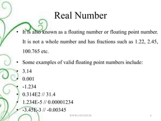 Real NumberIt is also known as a floating number or floating point number. It is not a whole number and has fractions such as 1.22, 2.45, 100.765 etc.Some examples of valid floating point numbers include: 3.14 0.001 -1.234 0.314E2 // 31.4 1.234E-5 // 0.00001234 -3.45E-3 // -0.00345 4WWW.USTUDY.IN