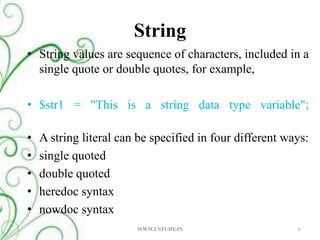 String String values are sequence of characters, included in a single quote or double quotes, for example, $str1 = "This is a string data type variable";A string literal can be specified in four different ways: single quoted double quoted heredoc syntax nowdoc syntax 6WWW.USTUDY.IN