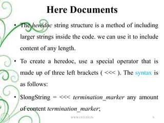 Here DocumentsThe heredoc string structure is a method of including larger strings inside the code. we can use it to include content of any length. To create a heredoc, use a special operator that is made up of three left brackets ( <<< ). The syntax is as follows: $longString = <<< termination_marker any amount of content termination_marker; 9WWW.USTUDY.IN