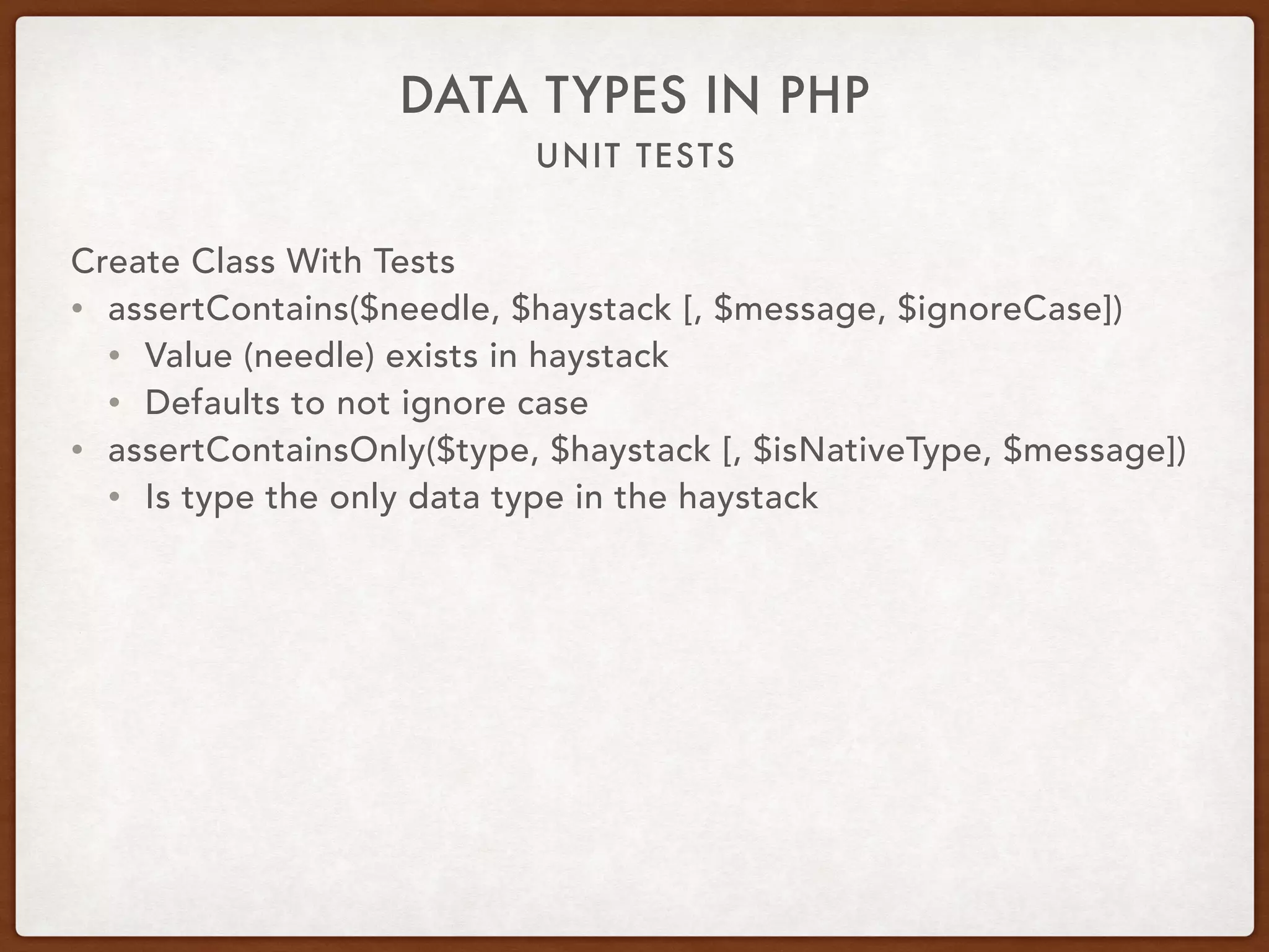 UNIT TESTS
DATA TYPES IN PHP
Create Class With Tests
• assertContains($needle, $haystack [, $message, $ignoreCase])
• Value (needle) exists in haystack
• Defaults to not ignore case
• assertContainsOnly($type, $haystack [, $isNativeType, $message])
• Is type the only data type in the haystack
 