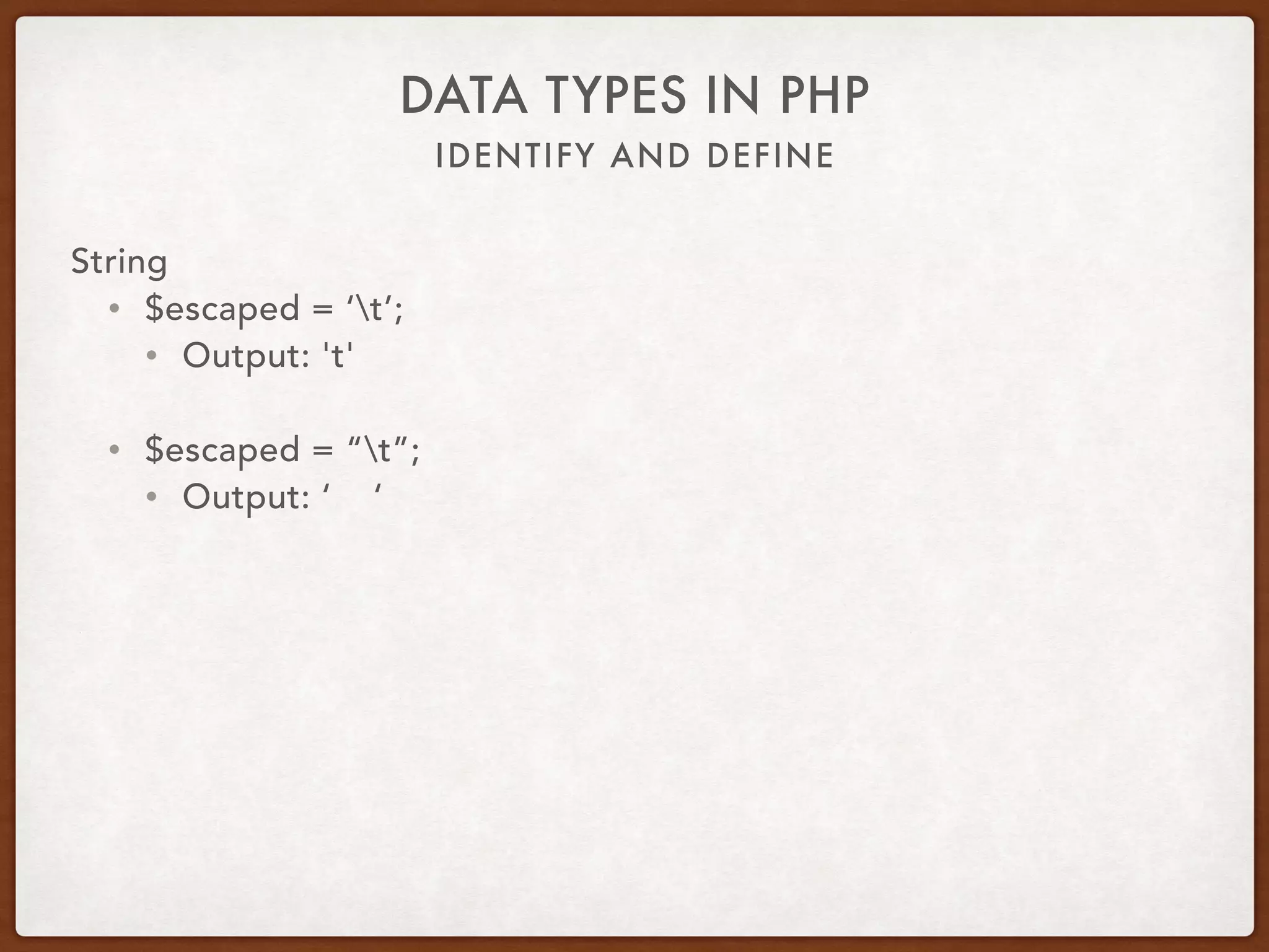 IDENTIFY AND DEFINE
DATA TYPES IN PHP
String
• $name = ‘Alice’;
• $var = ‘Hello ‘ . $name;
• $var = “Hello $name”;
• $var = “Hello {$name}”;
• $var = “Hello {$person[‘name’]}”;
• $var = “Hello {$person->name}”;
• Output: Hello Alice
 