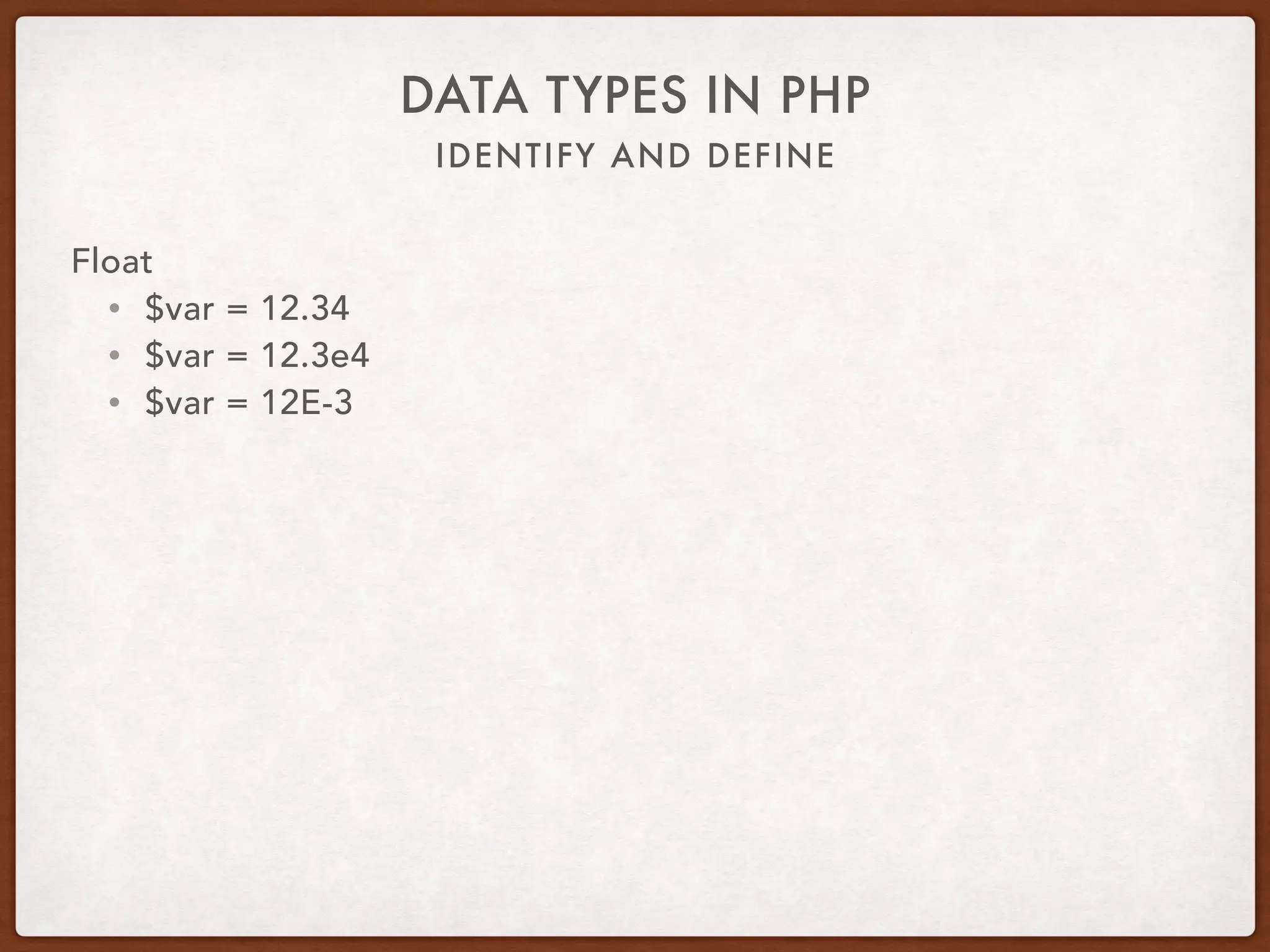 IDENTIFY AND DEFINE
DATA TYPES IN PHP
Float
• Uses IEEE 754 standard for calculations
• Arithmetic formats
• Interchange formats
• Rounding rules
• Operations
• Exception handling (overflow, divide by zero)
 