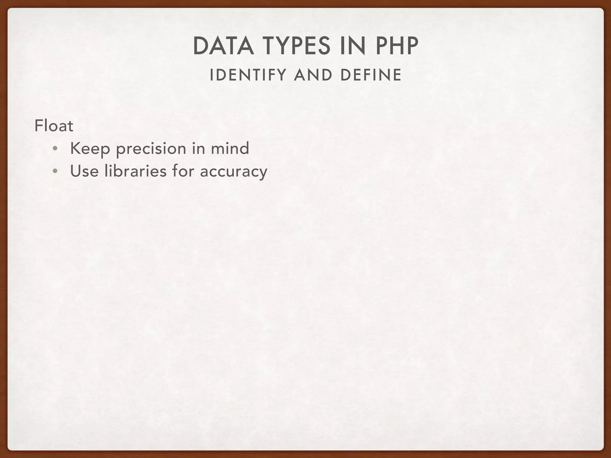 IDENTIFY AND DEFINE
DATA TYPES IN PHP
Float
• GNU Multiple Precision
• gmp_xxx($leftOperand, $rightOperand [, $rounding])
• GMP_ROUND_ZERO
• GMP_ROUND_PLUSINF
• GMP_ROUND_MINUSINF
• gmp_init($number)
• gmp_add($a, $b)
• gmp_mul($a, $b)
• gmp_div($a, $b, GMP_ROUND_ZERO)
 