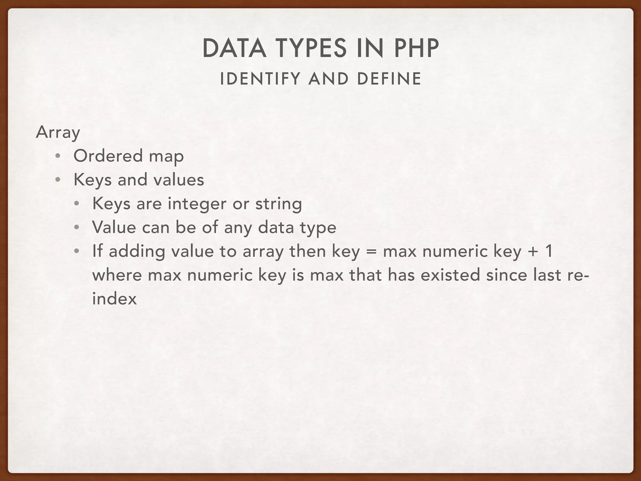 IDENTIFY AND DEFINE
DATA TYPES IN PHP
Array
• $var = [1, 2, 3, 4.56];
• $var = [‘abc’, ‘xyz’];
• $var = [‘fruit’ => ‘apple’, ‘vegetable’ => ‘carrot’];
• $var = array(‘key’ => ‘value’);
• $var[‘key’] = ‘value’;
• $var[] = ‘value’;
• $var{123} = ‘value’;
• $var = explode(‘,’, $csv);
 