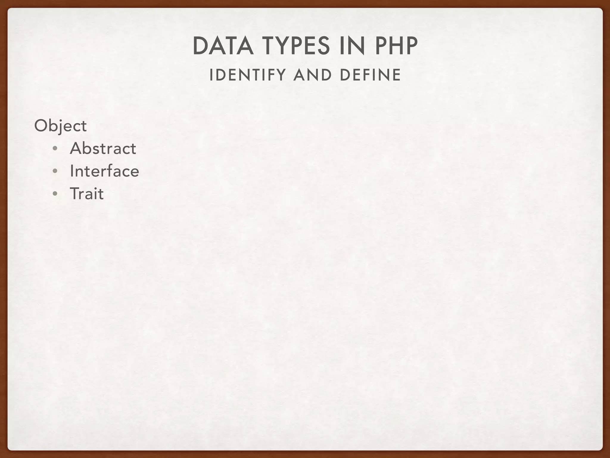 IDENTIFY AND DEFINE
DATA TYPES IN PHP
Object 
 
class RainbowTrout extends Fish implements MarineLife { 
use Camouflage;
const SPECIES = ‘Rainbow Trout’; 
protected $age;
public function swim() { … }
protected function breathe() { … } 
public function eat(Food $food) { … }
private function ponder(Thought $thought) { … }
}
 