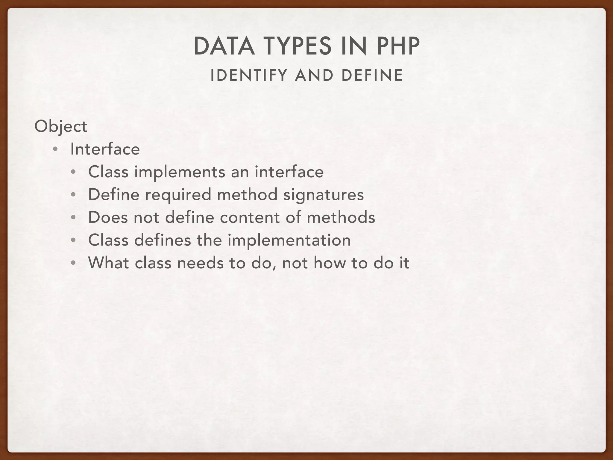 IDENTIFY AND DEFINE
DATA TYPES IN PHP
Object
• Abstract
• abstract Canine { 
public function wagTail() { … } 
abstract public function run(); 
}
• class Dog extends Canine { 
public function run() { … } 
}
• $dog = new Dog; 
$dog->wagTail(); 
$dog->run();
 