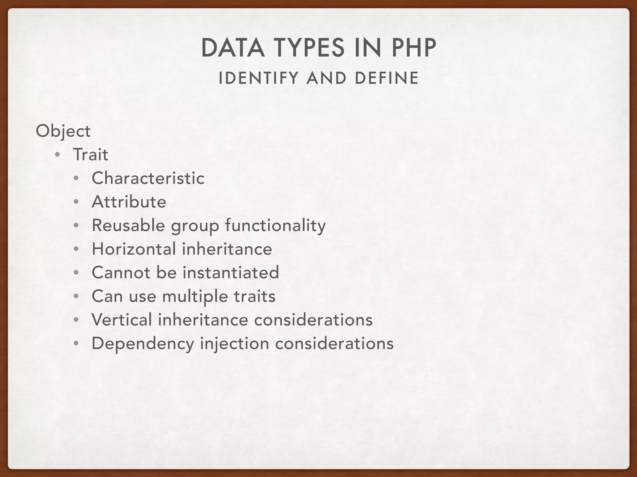 IDENTIFY AND DEFINE
DATA TYPES IN PHP
Object
• Interface
• interface PlayFetch { 
public function retrieveItem(Item $item); 
}
• class Dog implements PlayFetch { 
public function retrieveItem(Item $item) { … } 
}
• class Child extends Human implements PlayFetch, TakeNap { 
public function retrieveItem(Item $item) { … } 
public function fallAsleep() { … } 
}
 