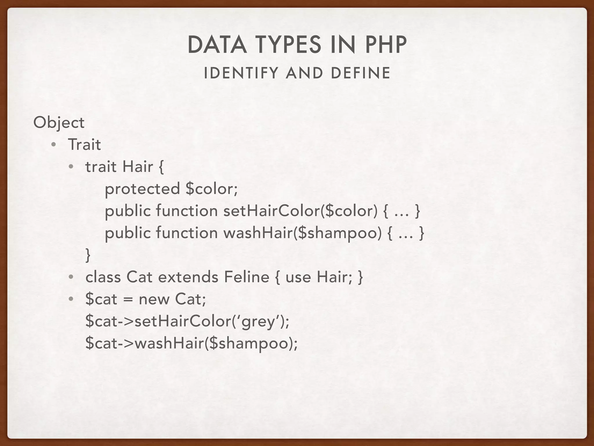 IDENTIFY AND DEFINE
DATA TYPES IN PHP
Object
• Trait
• Characteristic
• Attribute
• Reusable group functionality
• Horizontal inheritance
• Cannot be instantiated
• Can use multiple traits
• Vertical inheritance considerations
• Dependency injection considerations
 