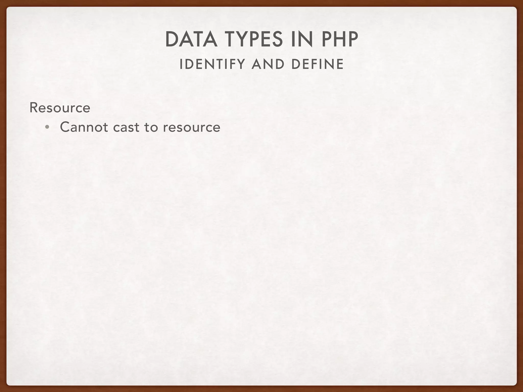 IDENTIFY AND DEFINE
DATA TYPES IN PHP
Resource
• Can be closed manually
• Automatically closed when no more references
• Memory freed by garbage collector
• Exception to the rule are persistent database connections
 