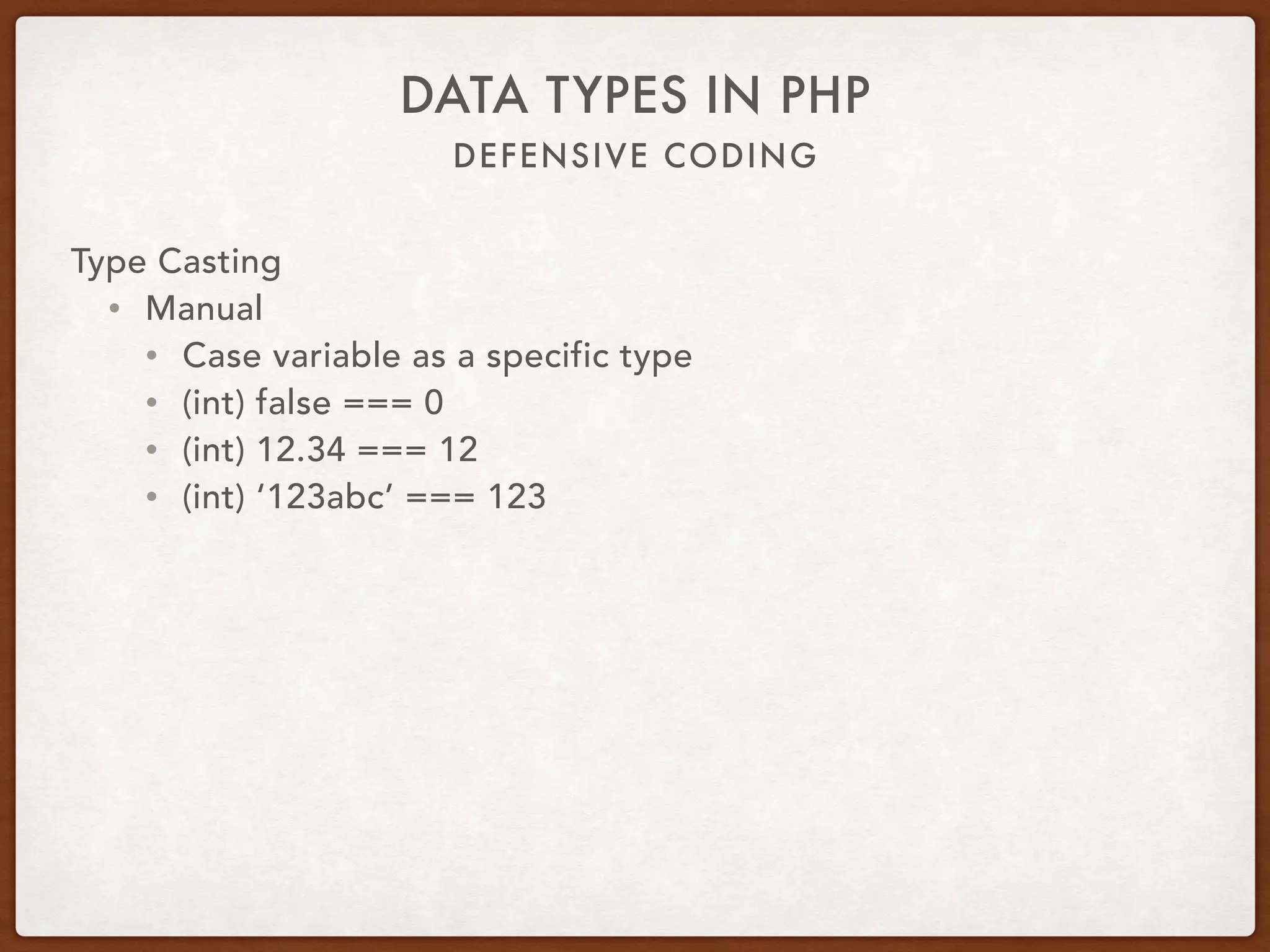 DEFENSIVE CODING
DATA TYPES IN PHP
Type Casting
• Automatic
• PHP is a loosely typed language
• Variable data type can change
• Particularly with going to string or integer
• Unintentionally introduce defects
• ‘1’ + ‘2’ === 3
• 1 + ‘1 way’ === 2
 