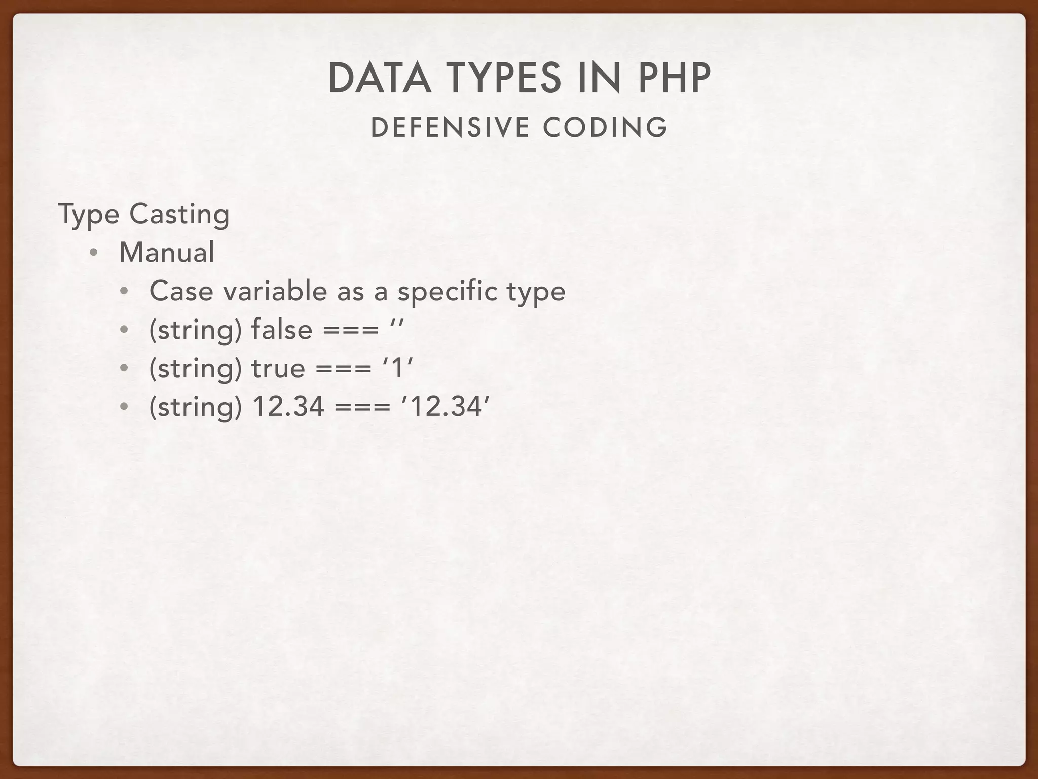 DEFENSIVE CODING
DATA TYPES IN PHP
Type Casting
• Manual
• Cast variable as a specific type
• (string) false === ‘’
• (string) true === ‘1’
• (string) 12.34 === ’12.34’
 