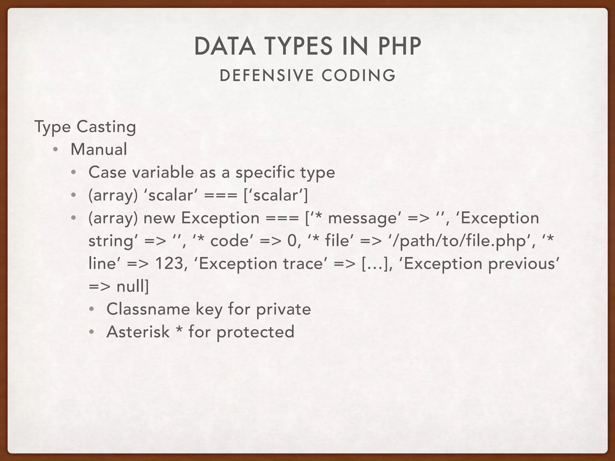DEFENSIVE CODING
DATA TYPES IN PHP
Type Casting
• Manual
• Cast variable as a specific type
• (array) ‘scalar’ === [‘scalar’]
• (array) new Exception === [‘* message’ => ‘’, ‘Exception
string’ => ‘’, ‘* code’ => 0, ‘* file’ => ‘/path/to/file.php’, ‘*
line’ => 123, ‘Exception trace’ => […], ‘Exception previous’
=> null]
• Classname key for private
• Asterisk * for protected
 
