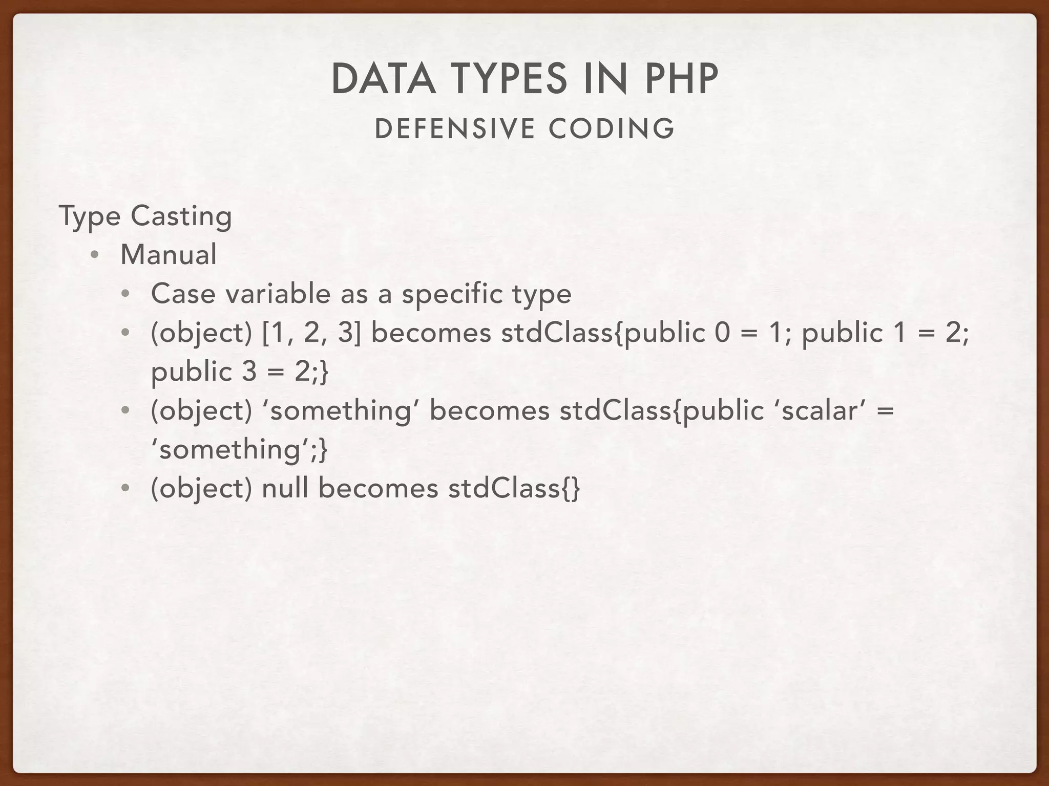 DEFENSIVE CODING
DATA TYPES IN PHP
Type Casting
• Manual
• Cast variable as a specific type
• (object) [1, 2, 3] becomes stdClass{public 0 = 1; public 1 = 2;
public 3 = 2;}
• (object) ‘something’ becomes stdClass{public ‘scalar’ =
‘something’;}
• (object) null becomes stdClass{}
 