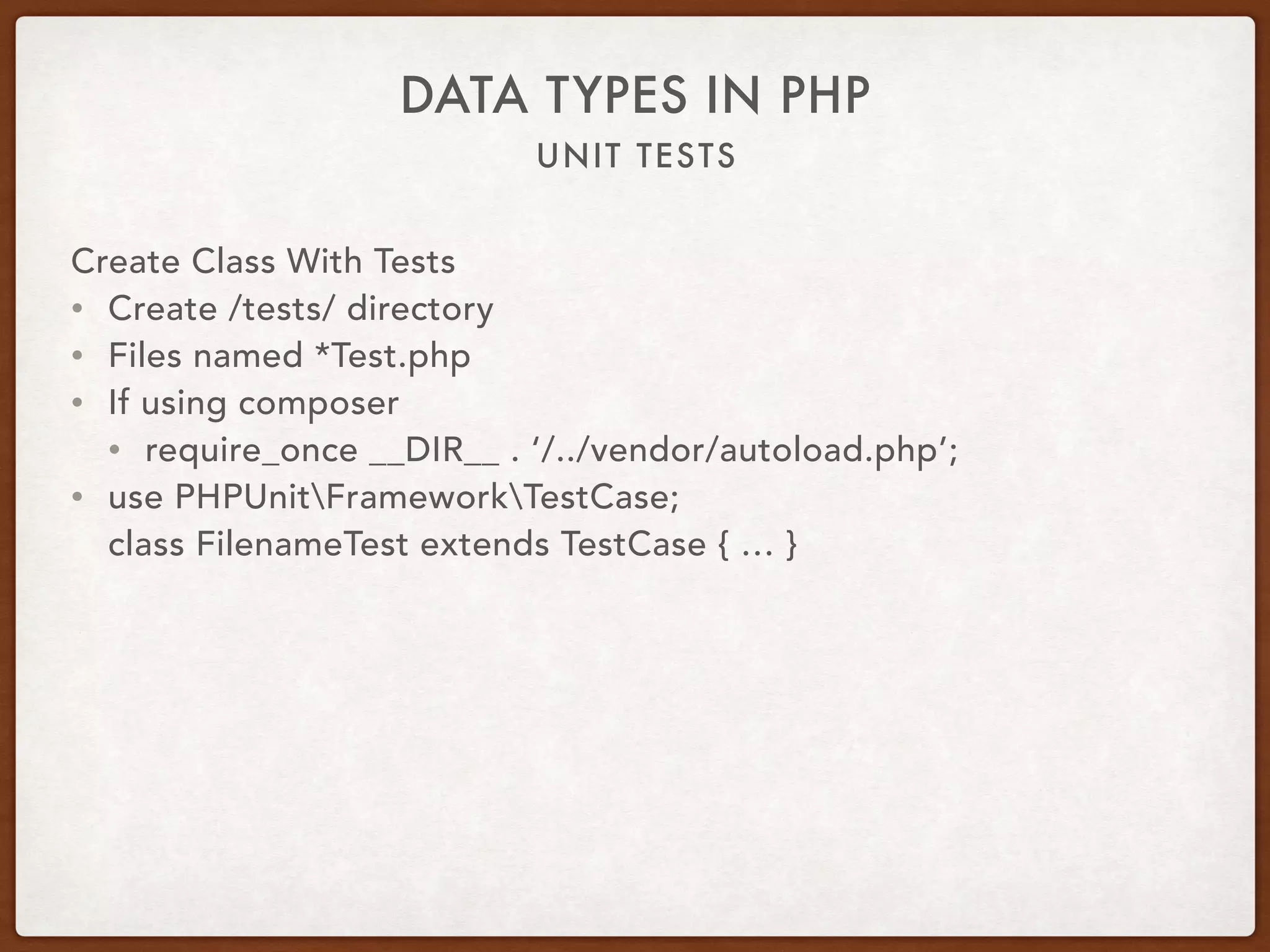UNIT TESTS
DATA TYPES IN PHP
Create Class With Tests
• Create /tests/ directory
• Files named *Test.php
• If using composer
• require_once __DIR__ . ‘/../vendor/autoload.php’;
• use PHPUnitFrameworkTestCase; 
class FilenameTest extends TestCase { … }
 