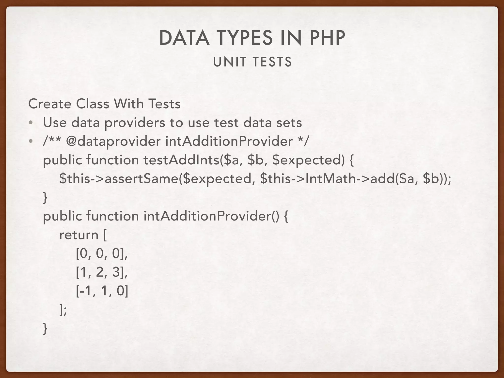 UNIT TESTS
DATA TYPES IN PHP
Create Class With Tests
• Use data providers to use test data sets
• /** @dataprovider intAdditionProvider */ 
public function testAddInts($a, $b, $expected) { 
$this->assertSame($expected, $this->IntMath->add($a, $b)); 
} 
public function intAdditionProvider() { 
return [ 
[0, 0, 0], 
[1, 2, 3], 
[-1, 1, 0] 
]; 
}
 