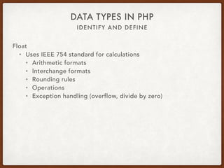 IDENTIFY AND DEFINE
DATA TYPES IN PHP
Float
• $var = 12.34;
• Scalar type
• Double
• Floating-point number
• Real numbers
• is_float, is_double, or is_real
 
