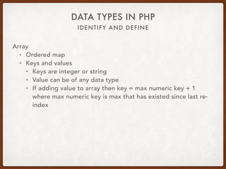 IDENTIFY AND DEFINE
DATA TYPES IN PHP
Array
• $var = [1, 2, 3, 4.56];
• $var = [‘abc’, ‘xyz’];
• $var = [‘fruit’ => ‘apple’, ‘vegetable’ => ‘carrot’];
• $var = array(‘key’ => ‘value’);
• $var[‘key’] = ‘value’;
• $var[] = ‘value’;
• $var{123} = ‘value’;
• $var = explode(‘,’, $csv);
 