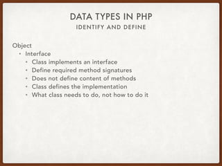 IDENTIFY AND DEFINE
DATA TYPES IN PHP
Object
• Abstract
• abstract Canine { 
public function wagTail() { … } 
abstract public function run(); 
}
• class Dog extends Canine { 
public function run() { … } 
}
• $dog = new Dog; 
$dog->wagTail(); 
$dog->run();
 
